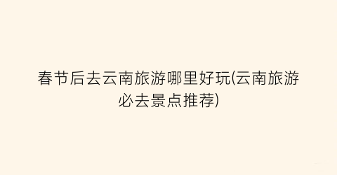 春节后去云南旅游哪里好玩(云南旅游必去景点推荐)