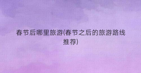 春节后哪里旅游(春节之后的旅游路线推荐)