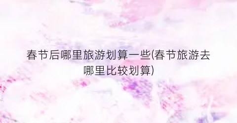 春节后哪里旅游划算一些(春节旅游去哪里比较划算)
