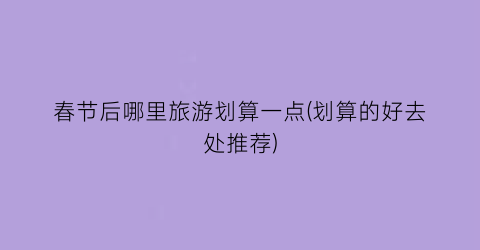 春节后哪里旅游划算一点(划算的好去处推荐)