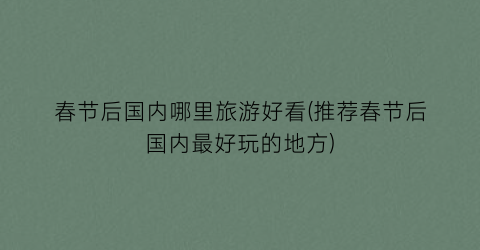 春节后国内哪里旅游好看(推荐春节后国内最好玩的地方)