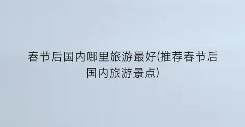 春节后国内哪里旅游最好(推荐春节后国内旅游景点)