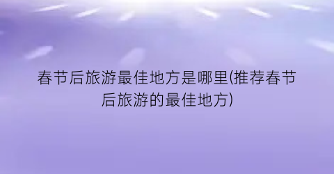 春节后旅游最佳地方是哪里(推荐春节后旅游的最佳地方)