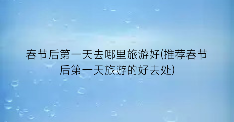 春节后第一天去哪里旅游好(推荐春节后第一天旅游的好去处)
