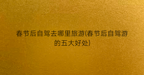 春节后自驾去哪里旅游(春节后自驾游的五大好处)