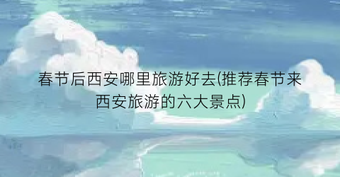 春节后西安哪里旅游好去(推荐春节来西安旅游的六大景点)