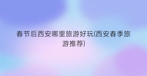 春节后西安哪里旅游好玩(西安春季旅游推荐)