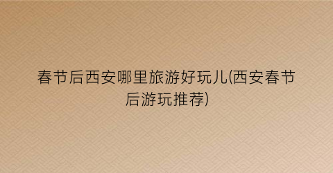 春节后西安哪里旅游好玩儿(西安春节后游玩推荐)