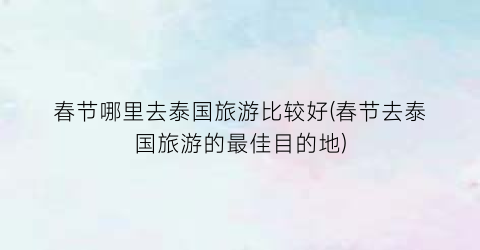 春节哪里去泰国旅游比较好(春节去泰国旅游的最佳目的地)