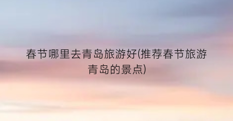 春节哪里去青岛旅游好(推荐春节旅游青岛的景点)