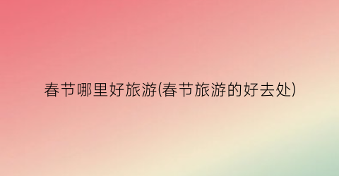 春节哪里好旅游(春节旅游的好去处)