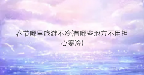春节哪里旅游不冷(有哪些地方不用担心寒冷)