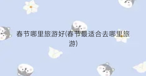 春节哪里旅游好(春节最适合去哪里旅游)