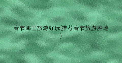 春节哪里旅游好玩(推荐春节旅游胜地)