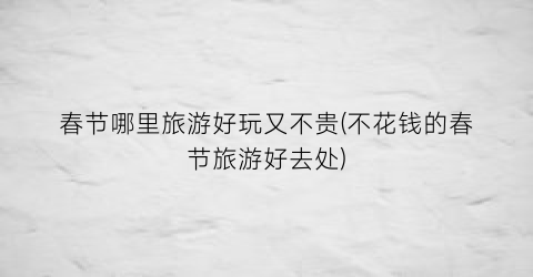 春节哪里旅游好玩又不贵(不花钱的春节旅游好去处)