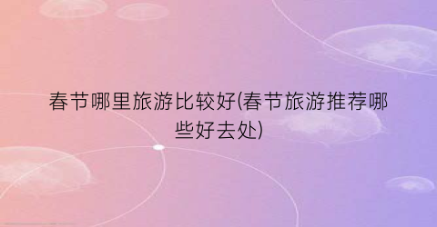 春节哪里旅游比较好(春节旅游推荐哪些好去处)