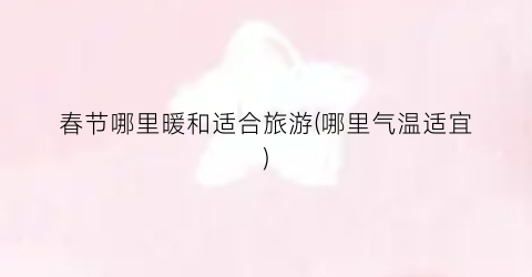 春节哪里暖和适合旅游(哪里气温适宜)