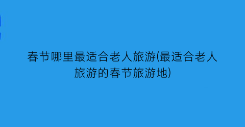 春节哪里最适合老人旅游(最适合老人旅游的春节旅游地)