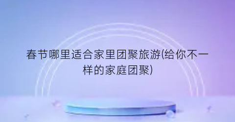 春节哪里适合家里团聚旅游(给你不一样的家庭团聚)