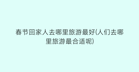 春节回家人去哪里旅游最好(人们去哪里旅游最合适呢)