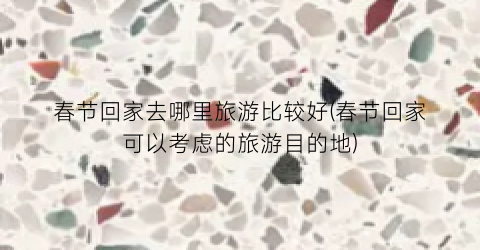 春节回家去哪里旅游比较好(春节回家可以考虑的旅游目的地)