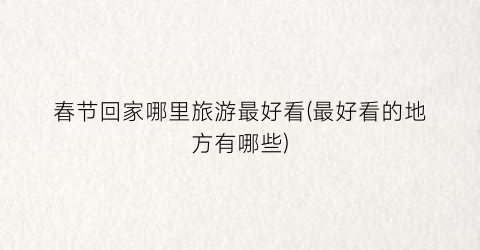 春节回家哪里旅游最好看(最好看的地方有哪些)