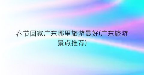 春节回家广东哪里旅游最好(广东旅游景点推荐)