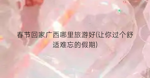 春节回家广西哪里旅游好(让你过个舒适难忘的假期)