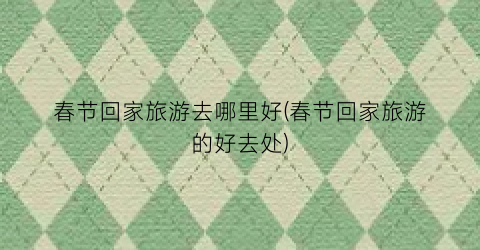 春节回家旅游去哪里好(春节回家旅游的好去处)
