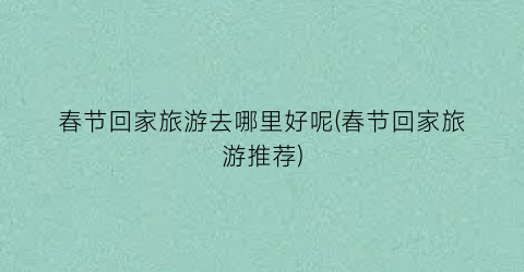 春节回家旅游去哪里好呢(春节回家旅游推荐)