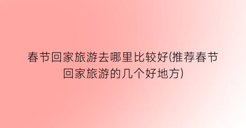 春节回家旅游去哪里比较好(推荐春节回家旅游的几个好地方)