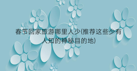 春节回家旅游哪里人少(推荐这些少有人知的神秘目的地)