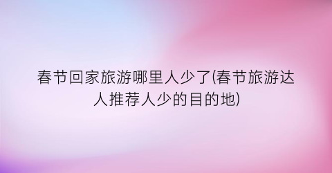 春节回家旅游哪里人少了(春节旅游达人推荐人少的目的地)