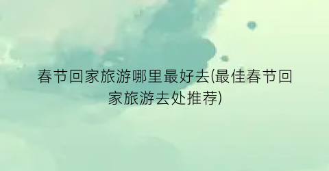 春节回家旅游哪里最好去(最佳春节回家旅游去处推荐)