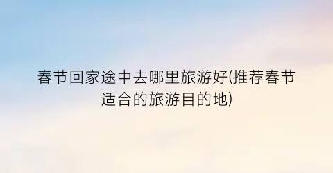 春节回家途中去哪里旅游好(推荐春节适合的旅游目的地)