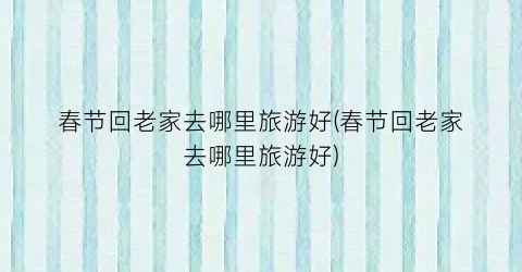 春节回老家去哪里旅游好(春节回老家去哪里旅游好)