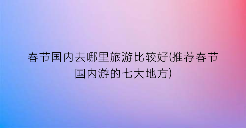 春节国内去哪里旅游比较好(推荐春节国内游的七大地方)