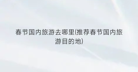 春节国内旅游去哪里(推荐春节国内旅游目的地)