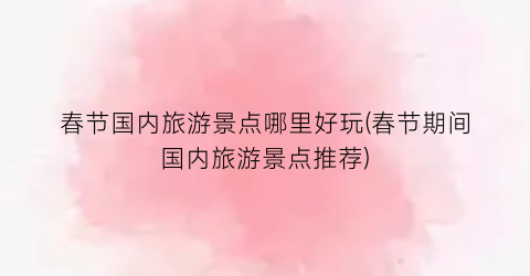 春节国内旅游景点哪里好玩(春节期间国内旅游景点推荐)