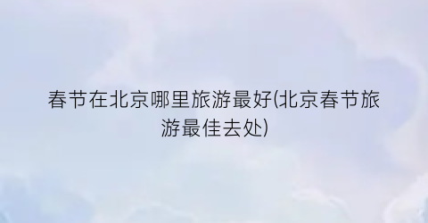 春节在北京哪里旅游最好(北京春节旅游最佳去处)