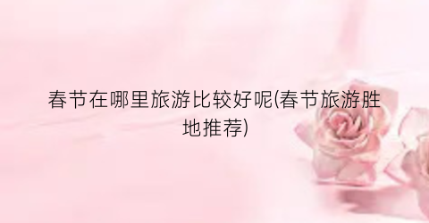 春节在哪里旅游比较好呢(春节旅游胜地推荐)