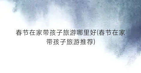 春节在家带孩子旅游哪里好(春节在家带孩子旅游推荐)