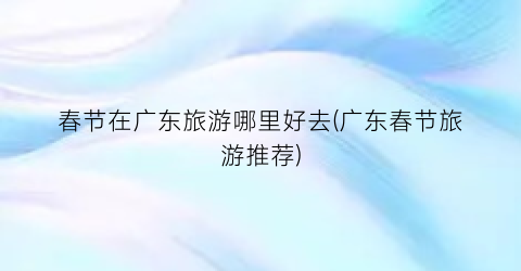 春节在广东旅游哪里好去(广东春节旅游推荐)