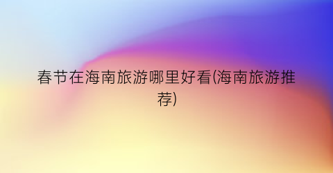 春节在海南旅游哪里好看(海南旅游推荐)