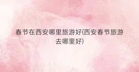 春节在西安哪里旅游好(西安春节旅游去哪里好)