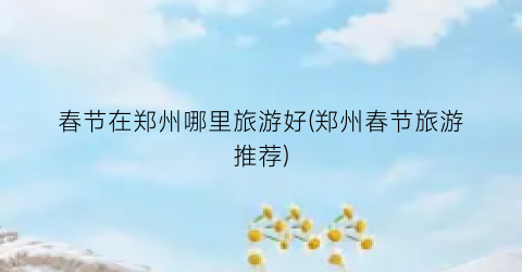 春节在郑州哪里旅游好(郑州春节旅游推荐)