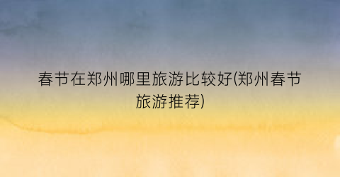 春节在郑州哪里旅游比较好(郑州春节旅游推荐)