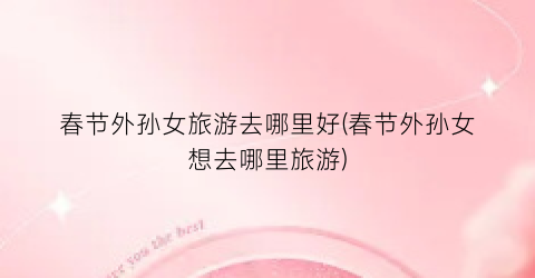 春节外孙女旅游去哪里好(春节外孙女想去哪里旅游)