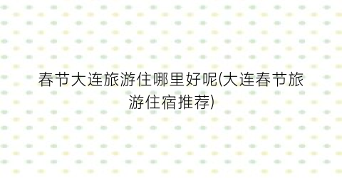 春节大连旅游住哪里好呢(大连春节旅游住宿推荐)