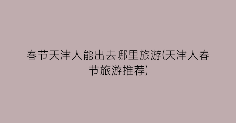 春节天津人能出去哪里旅游(天津人春节旅游推荐)